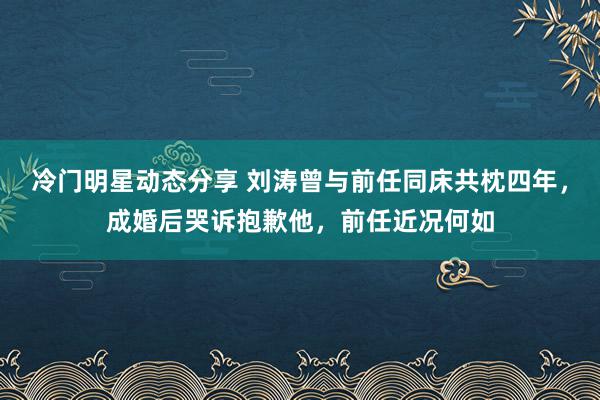 冷门明星动态分享 刘涛曾与前任同床共枕四年，成婚后哭诉抱歉他，前任近况何如