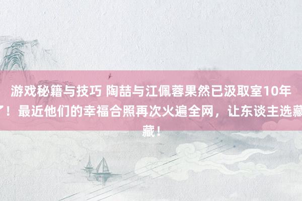 游戏秘籍与技巧 陶喆与江佩蓉果然已汲取室10年了！最近他们的幸福合照再次火遍全网，让东谈主选藏！