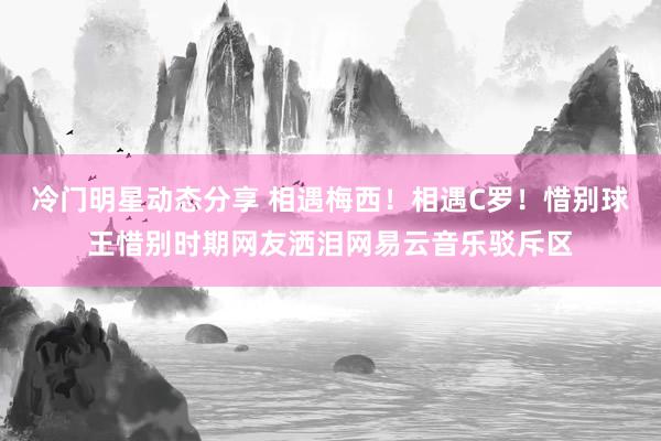 冷门明星动态分享 相遇梅西！相遇C罗！惜别球王惜别时期网友洒泪网易云音乐驳斥区