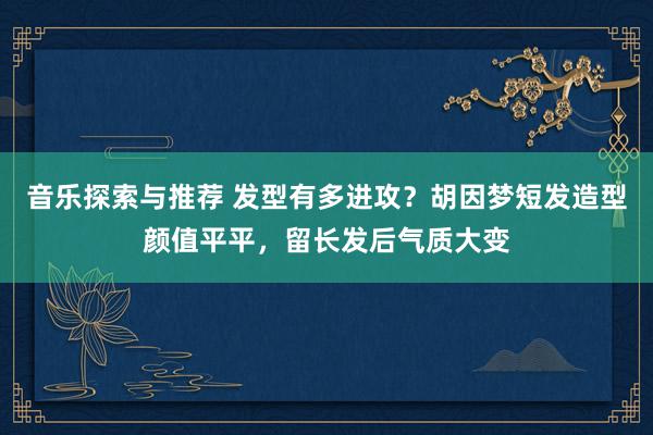 音乐探索与推荐 发型有多进攻？胡因梦短发造型颜值平平，留长发后气质大变