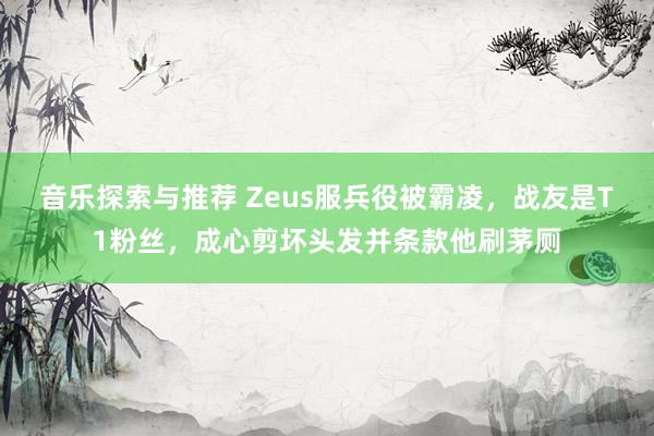 音乐探索与推荐 Zeus服兵役被霸凌，战友是T1粉丝，成心剪坏头发并条款他刷茅厕