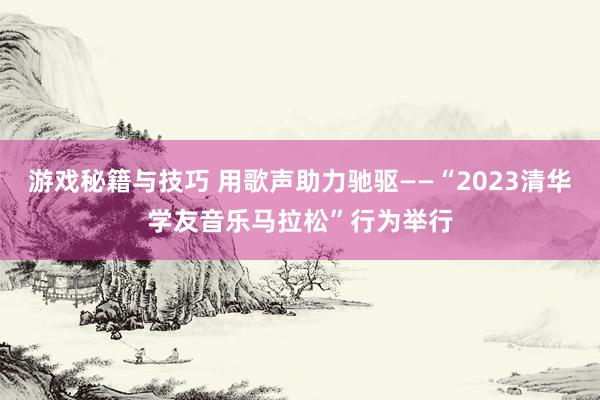 游戏秘籍与技巧 用歌声助力驰驱——“2023清华学友音乐马拉松”行为举行