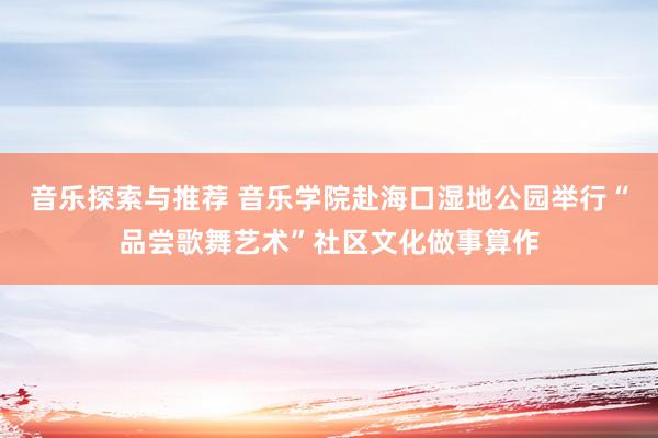 音乐探索与推荐 音乐学院赴海口湿地公园举行“品尝歌舞艺术”社区文化做事算作