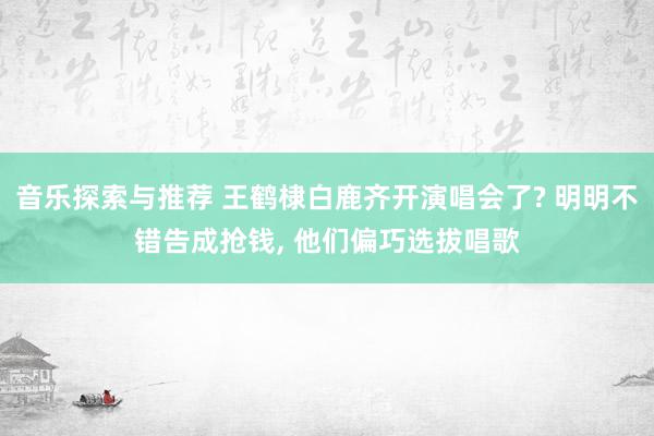 音乐探索与推荐 王鹤棣白鹿齐开演唱会了? 明明不错告成抢钱, 他们偏巧选拔唱歌