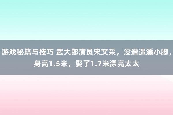 游戏秘籍与技巧 武大郎演员宋文采，没遭遇潘小脚，身高1.5米，娶了1.7米漂亮太太