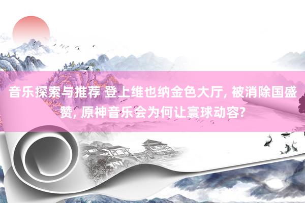 音乐探索与推荐 登上维也纳金色大厅, 被消除国盛赞, 原神音乐会为何让寰球动容?