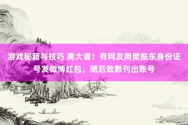 游戏秘籍与技巧 离大谱！有网友用樊振东身份证号发微博红包，随后致歉刊出账号