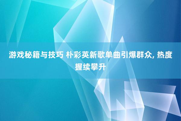 游戏秘籍与技巧 朴彩英新歌单曲引爆群众, 热度握续攀升