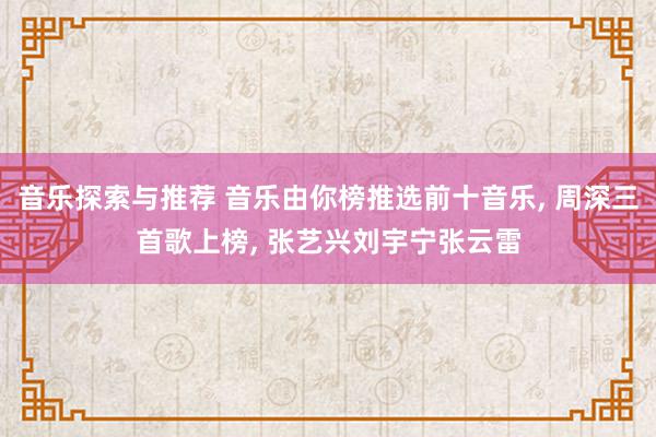 音乐探索与推荐 音乐由你榜推选前十音乐, 周深三首歌上榜, 张艺兴刘宇宁张云雷