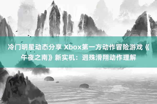 冷门明星动态分享 Xbox第一方动作冒险游戏《午夜之南》新实机：迥殊滑翔动作理解