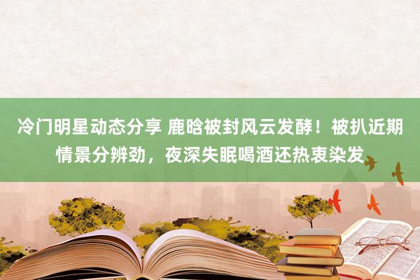 冷门明星动态分享 鹿晗被封风云发酵！被扒近期情景分辨劲，夜深失眠喝酒还热衷染发