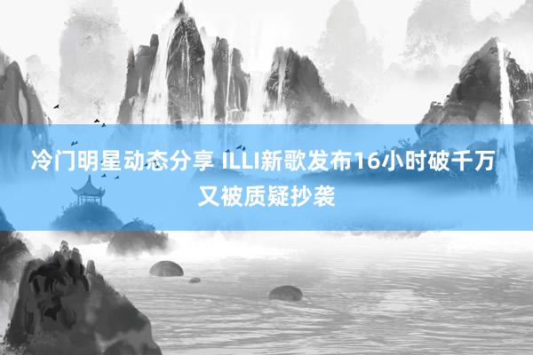 冷门明星动态分享 ILLI新歌发布16小时破千万 又被质疑抄袭