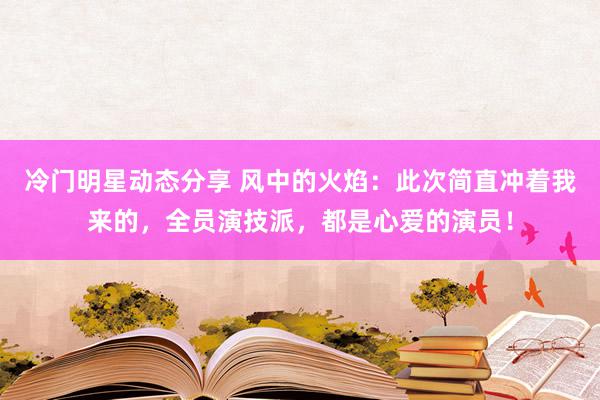 冷门明星动态分享 风中的火焰：此次简直冲着我来的，全员演技派，都是心爱的演员！