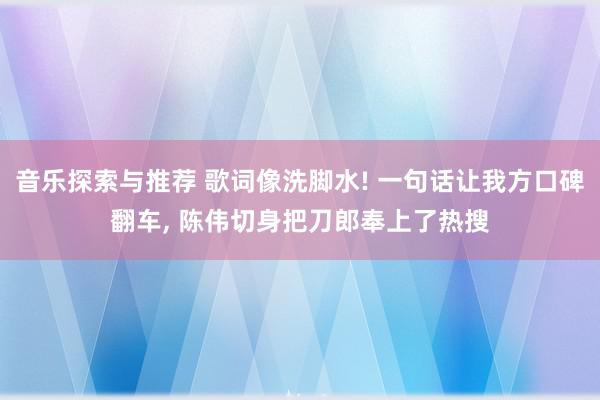 音乐探索与推荐 歌词像洗脚水! 一句话让我方口碑翻车, 陈伟切身把刀郎奉上了热搜