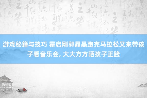 游戏秘籍与技巧 霍启刚郭晶晶跑完马拉松又来带孩子看音乐会, 大大方方晒孩子正脸