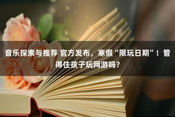 音乐探索与推荐 官方发布，寒假“限玩日期”！管得住孩子玩网游吗？