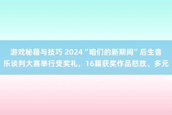 游戏秘籍与技巧 2024“咱们的新期间”后生音乐谈判大赛举行受奖礼，16篇获奖作品怒放、多元