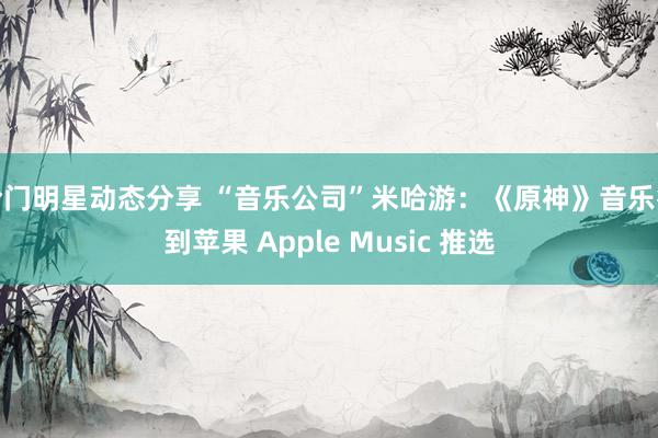 冷门明星动态分享 “音乐公司”米哈游：《原神》音乐得到苹果 Apple Music 推选