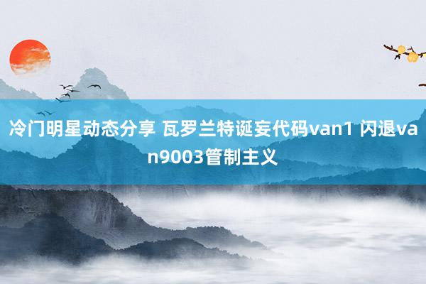 冷门明星动态分享 瓦罗兰特诞妄代码van1 闪退van9003管制主义