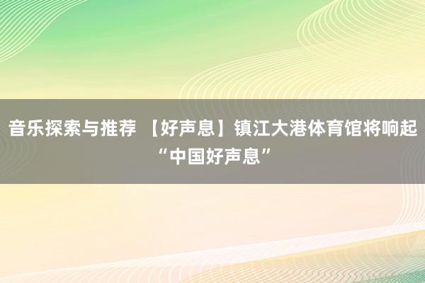 音乐探索与推荐 【好声息】镇江大港体育馆将响起“中国好声息”