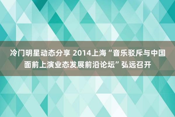 冷门明星动态分享 2014上海“音乐驳斥与中国面前上演业态发展前沿论坛”弘远召开