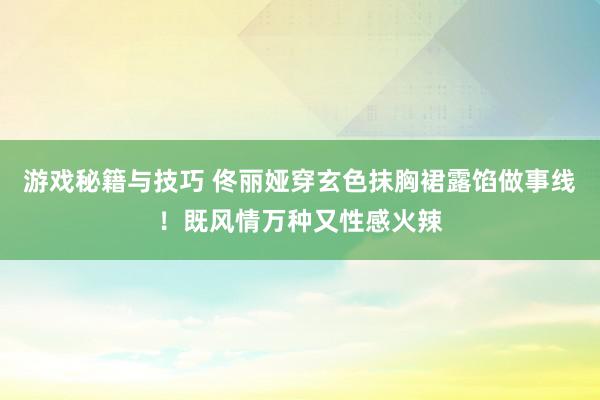 游戏秘籍与技巧 佟丽娅穿玄色抹胸裙露馅做事线！既风情万种又性感火辣