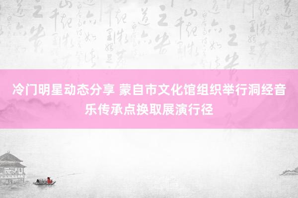 冷门明星动态分享 蒙自市文化馆组织举行洞经音乐传承点换取展演行径