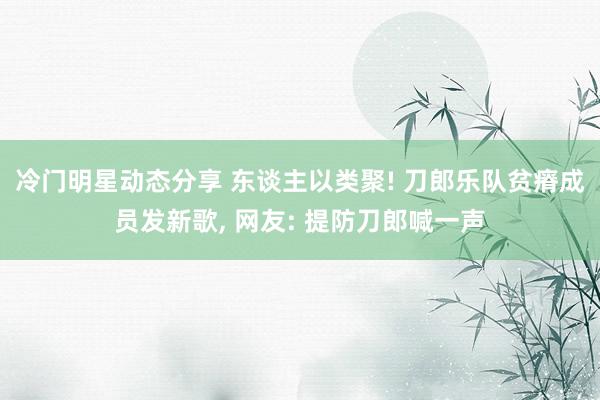 冷门明星动态分享 东谈主以类聚! 刀郎乐队贫瘠成员发新歌, 网友: 提防刀郎喊一声