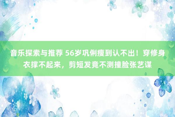 音乐探索与推荐 56岁巩俐瘦到认不出！穿修身衣撑不起来，剪短发竟不测撞脸张艺谋