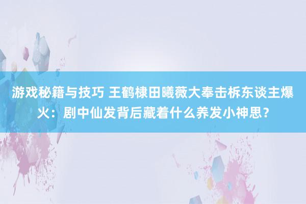 游戏秘籍与技巧 王鹤棣田曦薇大奉击柝东谈主爆火：剧中仙发背后藏着什么养发小神思？