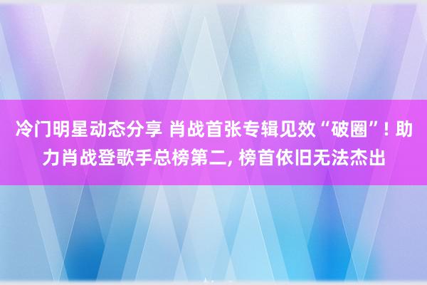 冷门明星动态分享 肖战首张专辑见效“破圈”! 助力肖战登歌手总榜第二, 榜首依旧无法杰出