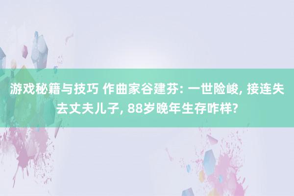 游戏秘籍与技巧 作曲家谷建芬: 一世险峻, 接连失去丈夫儿子, 88岁晚年生存咋样?