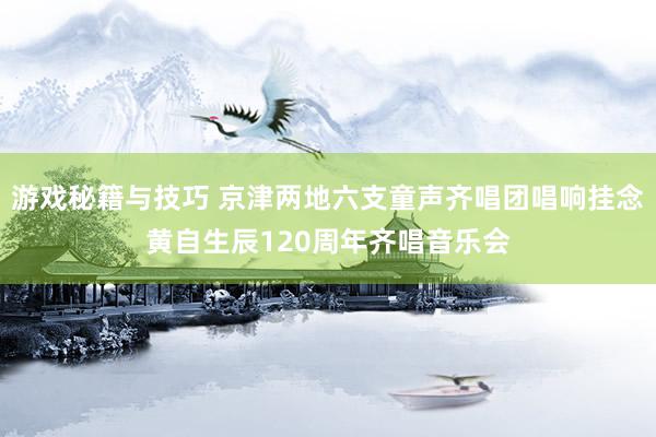 游戏秘籍与技巧 京津两地六支童声齐唱团唱响挂念黄自生辰120周年齐唱音乐会