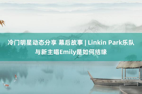 冷门明星动态分享 幕后故事 | Linkin Park乐队与新主唱Emily是如何结缘