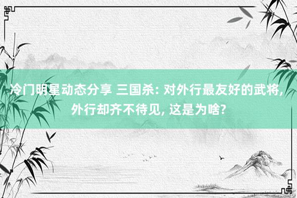 冷门明星动态分享 三国杀: 对外行最友好的武将, 外行却齐不待见, 这是为啥?