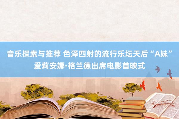 音乐探索与推荐 色泽四射的流行乐坛天后“A妹”爱莉安娜·格兰德出席电影首映式