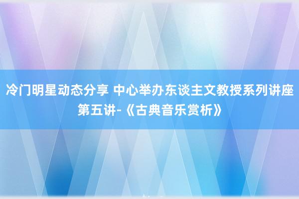 冷门明星动态分享 中心举办东谈主文教授系列讲座第五讲-《古典音乐赏析》