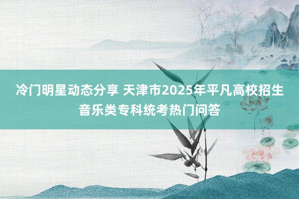 冷门明星动态分享 天津市2025年平凡高校招生音乐类专科统考热门问答