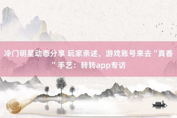 冷门明星动态分享 玩家亲述，游戏账号来去“真香”手艺：转转app专访