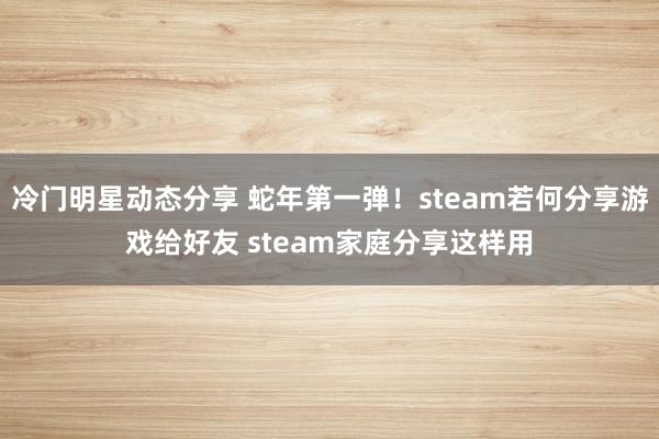 冷门明星动态分享 蛇年第一弹！steam若何分享游戏给好友 steam家庭分享这样用