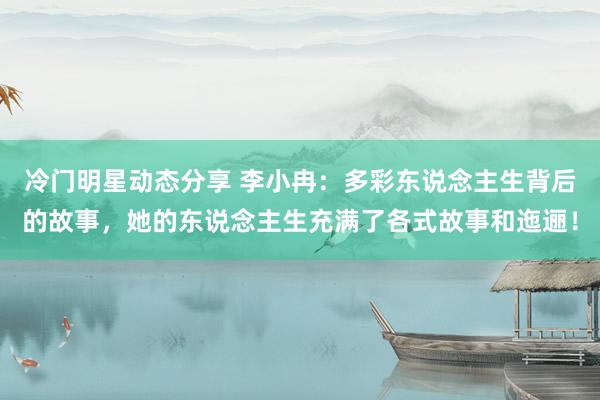 冷门明星动态分享 李小冉：多彩东说念主生背后的故事，她的东说念主生充满了各式故事和迤逦！