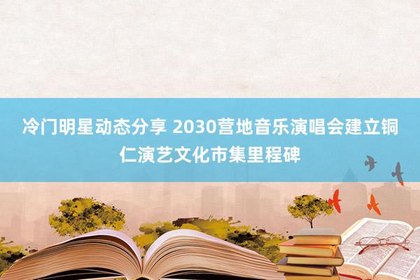 冷门明星动态分享 2030营地音乐演唱会建立铜仁演艺文化市集里程碑