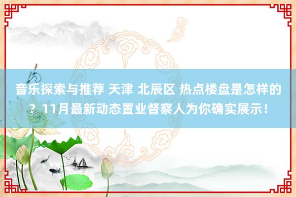 音乐探索与推荐 天津 北辰区 热点楼盘是怎样的？11月最新动态置业督察人为你确实展示！