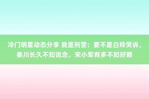 冷门明星动态分享 我是刑警：要不是白玲哭诉，秦川长久不知说念，宋小军有多不知好赖