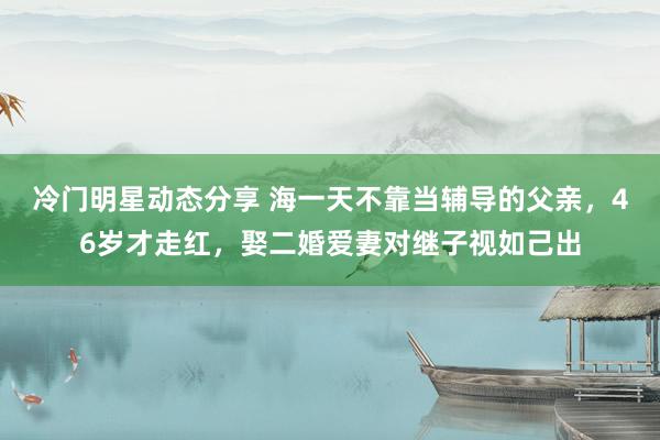 冷门明星动态分享 海一天不靠当辅导的父亲，46岁才走红，娶二婚爱妻对继子视如己出