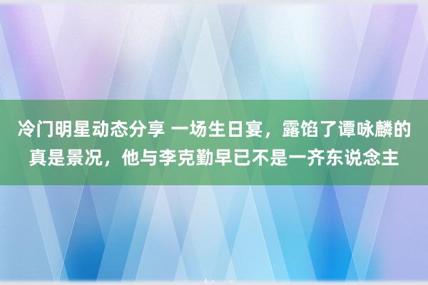 冷门明星动态分享 一场生日宴，露馅了谭咏麟的真是景况，他与李克勤早已不是一齐东说念主