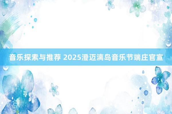 音乐探索与推荐 2025澄迈漓岛音乐节端庄官宣