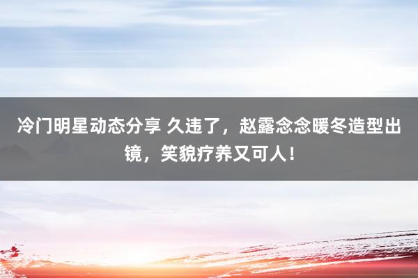 冷门明星动态分享 久违了，赵露念念暖冬造型出镜，笑貌疗养又可人！