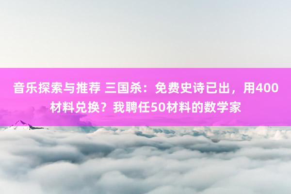 音乐探索与推荐 三国杀：免费史诗已出，用400材料兑换？我聘任50材料的数学家