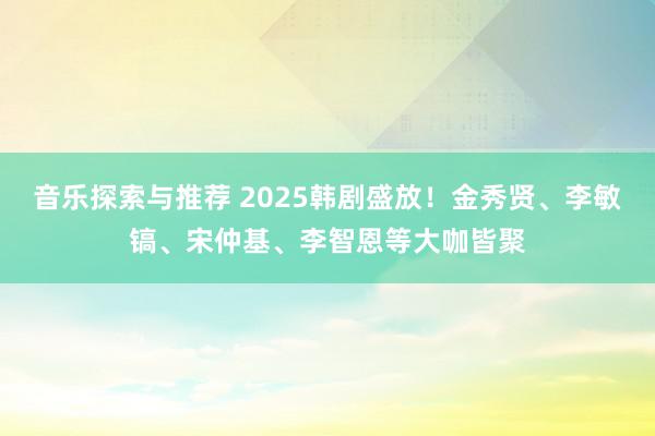 音乐探索与推荐 2025韩剧盛放！金秀贤、李敏镐、宋仲基、李智恩等大咖皆聚